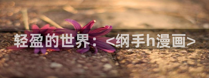 韩漫 网站：轻盈的世界：<纲手h漫画>